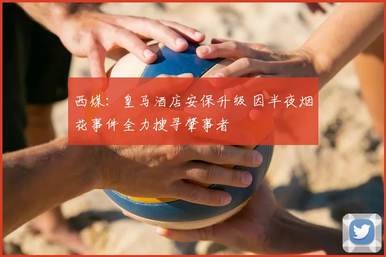 西媒：皇马酒店安保升级 因半夜烟花事件全力搜寻肇事者