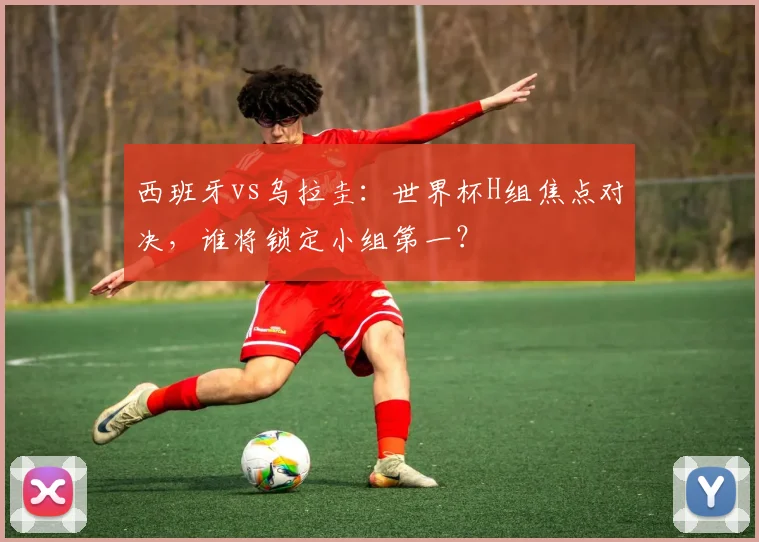 西班牙vs乌拉圭:世界杯H组焦点对决,谁将锁定小组第一?