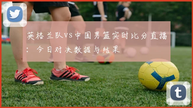 英格兰队vs中国男篮实时比分直播：今日对决数据与结果
