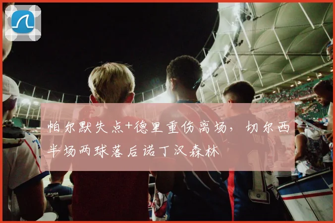 帕尔默失点+德里重伤离场，切尔西半场两球落后诺丁汉森林