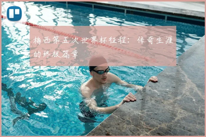 梅西第五次世界杯征程：传奇生涯的终极篇章