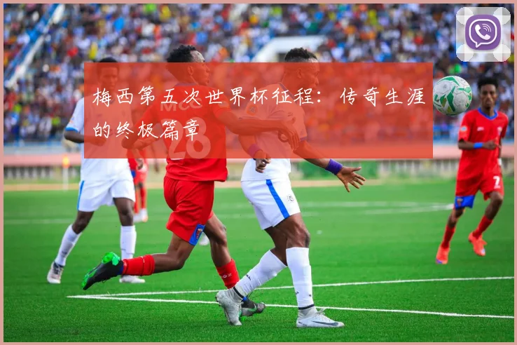 梅西第五次世界杯征程：传奇生涯的终极篇章