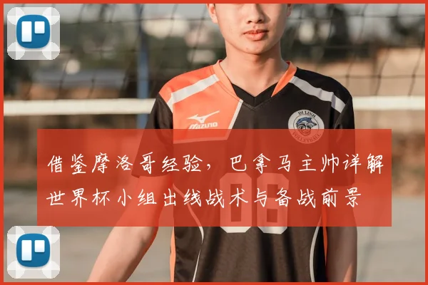 借鉴摩洛哥经验，巴拿马主帅详解世界杯小组出线战术与备战前景