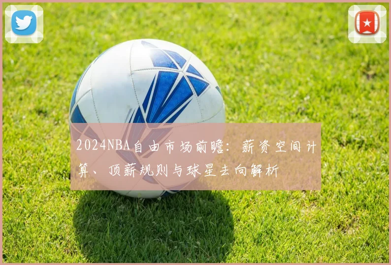 2024NBA自由市场前瞻：薪资空间计算、顶薪规则与球星去向解析